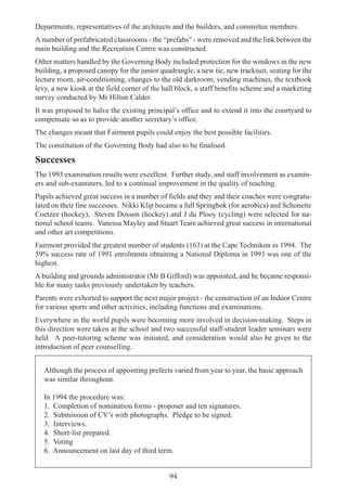 94
Departments, representatives of the architects and the builders, and committee members.
A number of prefabricated classrooms - the “prefabs” - were removed and the link between the
main building and the Recreation Centre was constructed.
Other matters handled by the Governing Body included protection for the windows in the new
building, a proposed canopy for the junior quadrangle, a new tie, new tracksuit, seating for the
lecture room, air-conditioning, changes to the old darkroom, vending machines, the textbook
levy, a new kiosk at the field corner of the hall block, a staff benefits scheme and a marketing
survey conducted by Mr Hilton Calder.
It was proposed to halve the existing principal’s office and to extend it into the courtyard to
compensate so as to provide another secretary’s office.
The changes meant that Fairmont pupils could enjoy the best possible facilities.
The constitution of the Governing Body had also to be finalised.
Successes
The 1993 examination results were excellent. Further study, and staff involvement as examin-
ers and sub-examiners, led to a continual improvement in the quality of teaching.
Pupils achieved great success in a number of fields and they and their coaches were congratu-
lated on their fine successes. Nikki Klip became a full Springbok (for aerobics) and Schonette
Coetzee (hockey), Steven Dosson (hockey) and J du Plooy (cycling) were selected for na-
tional school teams. Vanessa Mayley and Stuart Teare achieved great success in international
and other art competitions.
Fairmont provided the greatest number of students (163) at the Cape Technikon in 1994. The
59% success rate of 1991 enrolments obtaining a National Diploma in 1993 was one of the
highest.
A building and grounds administrator (Mr B Gifford) was appointed, and he became responsi-
ble for many tasks previously undertaken by teachers.
Parents were exhorted to support the next major project - the construction of an Indoor Centre
for various sports and other activities, including functions and examinations.
Everywhere in the world pupils were becoming more involved in decision-making. Steps in
this direction were taken at the school and two successful staff-student leader seminars were
held. A peer-tutoring scheme was initiated, and consideration would also be given to the
introduction of peer counselling.
Although the process of appointing prefects varied from year to year, the basic approach
was similar throughout.
In 1994 the procedure was:
1. Completion of nomination forms - proposer and ten signatures.
2. Submission of CV’s with photographs. Pledge to be signed.
3. Interviews.
4. Short-list prepared.
5. Voting
6. Announcement on last day of third term.
 