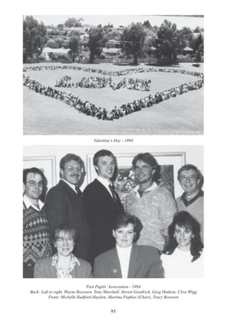 95
Valentine’s Day - 1994
Past Pupils’Association - 1994
Back: Left to right, Wayne Rossouw, Tony Marshall, Steven Goodrich, Greg Hudson, Clive Wigg
Front: Michelle Radford-Hayden, Martina Popkiss (Chair), Tracy Booysen
 