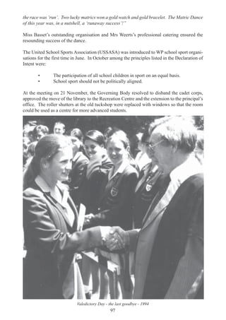 97
the race was ‘run’. Two lucky matrics won a gold watch and gold bracelet. The Matric Dance
of this year was, in a nutshell, a ‘runaway success’!”
Miss Basset’s outstanding organisation and Mrs Weerts’s professional catering ensured the
resounding success of the dance.
The United School Sports Association (USSASA) was introduced to WP school sport organi-
sations for the first time in June. In October among the principles listed in the Declaration of
Intent were:
• The participation of all school children in sport on an equal basis.
• School sport should not be politically aligned.
At the meeting on 21 November, the Governing Body resolved to disband the cadet corps,
approved the move of the library to the Recreation Centre and the extension to the principal’s
office. The roller shutters at the old tuckshop were replaced with windows so that the room
could be used as a centre for more advanced students.
Valedictory Day - the last goodbye - 1994
 