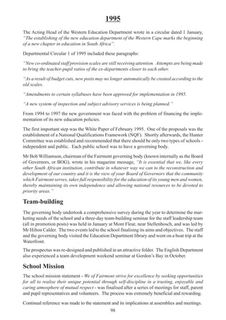 98
1995
The Acting Head of the Western Education Department wrote in a circular dated 1 January,
“The establishing of the new education department of the Western Cape marks the beginning
of a new chapter in education in South Africa”.
Departmental Circular 1 of 1995 included these paragraphs:
“New co-ordinated staff provision scales are still receiving attention. Attempts are being made
to bring the teacher-pupil ratios of the ex-departments closer to each other.
“As a result of budget cuts, new posts may no longer automatically be created according to the
old scales.
“Amendments to certain syllabuses have been approved for implementation in 1995.
“A new system of inspection and subject advisory services is being planned.”
From 1994 to 1997 the new government was faced with the problem of financing the imple-
mentation of its new education policies.
The first important step was the White Paper of February 1995. One of the proposals was the
establishment of a National Qualifications Framework (NQF). Shortly afterwards, the Hunter
Committee was established and recommended that there should be only two types of schools -
independent and public. Each public school was to have a governing body.
Mr Bob Williamson, chairman of the Fairmont governing body (known internally as the Board
of Governors, or BOG), wrote in his magazine message, “It is essential that we, like every
other South African institution, contribute in whatever way we can to the reconstruction and
development of our country and it is the view of your Board of Governors that the community
which Fairmont serves, takes full responsibility for the education of its young men and women,
thereby maintaining its own independence and allowing national resources to be devoted to
priority areas.”
Team-building
The governing body undertook a comprehensive survey during the year to determine the mar-
keting needs of the school and a three-day team-building seminar for the staff leadership team
(all in promotion posts) was held in January at Mont Fleur, near Stellenbosch, and was led by
Mr Hilton Calder. The two events led to the school finalising its aims and objectives. The staff
and the governing body visited the Education Department library and went on a boat trip at the
Waterfront.
The prospectus was re-designed and published in an attractive folder. The English Department
also experienced a team development weekend seminar at Gordon’s Bay in October.
School Mission
The school mission statement - We of Fairmont strive for excellence by seeking opportunities
for all to realise their unique potential through self-discipline in a trusting, enjoyable and
caring atmosphere of mutual respect - was finalised after a series of meetings for staff, parent
and pupil representatives and volunteers. The process was extremely beneficial and rewarding.
Continual reference was made to the statement and its implications at assemblies and meetings.
 