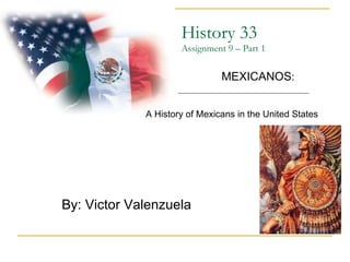 History 33 Assignment 9 – Part 1 By: Victor Valenzuela  MEXICANOS : A History of Mexicans in the United States 