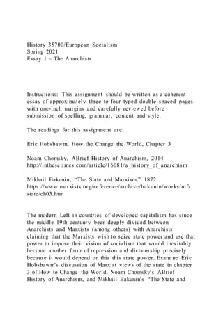 History 35700/European Socialism
Spring 2021
Essay 1 – The Anarchists
Instructions: This assignment should be written as a coherent
essay of approximately three to four typed double-spaced pages
with one-inch margins and carefully reviewed before
submission of spelling, grammar, content and style.
The readings for this assignment are:
Eric Hobsbawm, How the Change the World, Chapter 3
Noam Chomsky, ABrief History of Anarchism, 2014
http://inthesetimes.com/article/16081/a_history_of_anarchism
Mikhail Bakunin, “The State and Marxism,” 1872
https://www.marxists.org/reference/archive/bakunin/works/mf-
state/ch03.htm
The modern Left in countries of developed capitalism has since
the middle 19th centuury been deeply divided between
Anarchists and Marxists (among others) with Anarchists
claiming that the Marxists wish to seize state power and use that
power to impose their vision of socialism that would inevitably
become another form of repression and dictatorship precisely
because it would depend on this this state power. Examine Eric
Hobsbawm's discussion of Marxist views of the state in chapter
3 of How to Change the World, Noam Chomsky's ABrief
History of Anarchism, and Mikhail Bakunin's “The State and
 