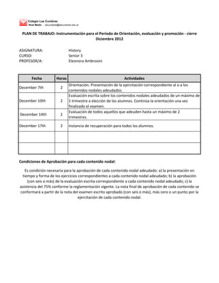 Colegio Las Cumbres
     Nivel Medio - secundaria@lascumbres.edu.ar


 PLAN DE TRABAJO: Instrumentación para el Período de Orientación, evaluación y promoción - cierre
                                       Diciembre 2012

ASIGNATURA:                           History
CURSO:                                Senior 3
PROFESOR/A:                           Eleonora Ambrosini



       Fecha                Horas                                    Actividades
                                      Orientación. Presentación de la ejercitación correspondiente al o a los
December 7th                   2
                                      contenidos nodales adeudados.
                                      Evaluación escrita sobre los contenidos nodales adeudados de un máximo de
December 10th                  2      1 trimestre a elección de los alumnos. Continúa la orientación una vez
                                      finalizado el examen.
                                      Evaluación de todos aquellos que adeuden hasta un máximo de 2
December 14th                  2
                                      trimestres.

December 17th                  2      Instancia de recuperación para todos los alumnos.




Condiciones de Aprobación para cada contenido nodal:

   Es condición necesaria para la aprobación de cada contenido nodal adeudado: a) la presentación en
  tiempo y forma de los ejercicios correspondientes a cada contenido nodal adeudado; b) la aprobación
     (con seis o más) de la evaluación escrita correspondiente a cada contenido nodal adeudado; c) la
asistencia del 75% conforme la reglamentación vigente. La nota final de aprobación de cada contenido se
conformará a partir de la nota del examen escrito aprobado (con seis o más), más cero o un punto por la
                                   ejercitación de cada contenido nodal.
 