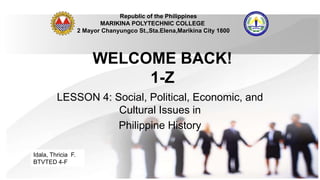 WELCOME BACK!
1-Z
LESSON 4: Social, Political, Economic, and
Cultural Issues in
Philippine History
Republic of the Philippines
MARIKINA POLYTECHNIC COLLEGE
2 Mayor Chanyungco St.,Sta.Elena,Marikina City 1800
Idala, Thricia F.
BTVTED 4-F
 