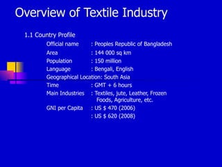 Overview of Textile Industry
 1.1 Country Profile
         Official name     : Peoples Republic of Bangladesh
         Area             : 144 000 sq km
         Population       : 150 million
         Language         : Bengali, English
         Geographical Location: South Asia
         Time             : GMT + 6 hours
         Main Industries : Textiles, jute, Leather, Frozen
                             Foods, Agriculture, etc.
         GNI per Capita : US $ 470 (2006)
                          : US $ 620 (2008)
 