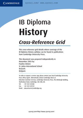 zycnzj.com/ www.zycnzj.com




IB Diploma
History
Cross-Reference Grid
This cross-reference grid details where coverage of the
IB Diploma History syllabus can be found in publications
from Cambridge University Press.

This document was prepared independently in
November 2003 by:
Pauline Dicken
St. Johns International School
Brussels
Belgium

To order or request a review copy please contact your local Cambridge University
Press office/agent. Alternatively contact Cambridge direct at:
Education Customer Services, Cambridge University Press, The Edinburgh Building,
Shaftesbury Road, Cambridge, CB2 2RU, UK.
Tel:     +44 1223 325588
Fax:     +44 1223 325152
Email: educustserve@cambridge.org




               zycnzj.com/http://www.zycnzj.com/
 