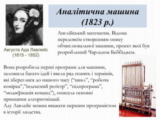 Англійський математик. Відома передовсім створенням опису обчислювальної машини, проект якої був розроблений Чарльзом Беббіджем. Аналітична машина (1823 р.) Августа Ада Лавлейс (1815 - 1852) Вона розробила перші програми для машини, заложила багато ідей і ввела ряд понять і термінів, які збереглися до нашого часу (“цикл”, “робоча комірка”,”індексний регістр”, “підпрограма”, “модифікація команд”), описала основні принципи алгоритмізації. Аду Лавлейс можна вважати першим програмістом в історії людства. 