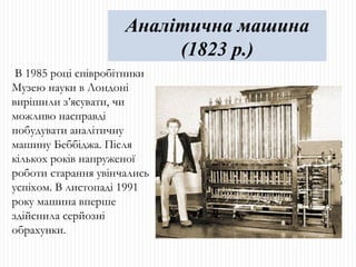 В 1985 році співробітники Музею науки в Лондоні вирішили з’ясувати, чи можливо насправді побудувати аналітичну машину Беббіджа. Після кількох років напруженої роботи старання увінчались успіхом. В листопаді 1991 року машина вперше здійснила серйозні обрахунки. Аналітична машина (1823 р.) 