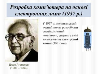 Джон Атанасов (1903 – 1963) У 1937 р. американський вчений почав розробляти спеціалізований комп ’ ютер, уперше у світі застосувавши  електронні лампи  (300 ламп). Розробка комп’ютера на основі електронних ламп (1937 р.) 