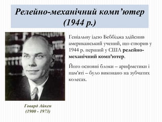 Говард Айкен (1900 - 1973) Геніальну ідею Беббіджа здійснив американський учений, що створив у 1944 р. перший у США  релейно-механічний комп ’ ютер .  Його основні блоки – арифметики і пам ’ яті – було виконано на зубчатих колесах. Релейно-механічний комп’ютер (1944 р.) 