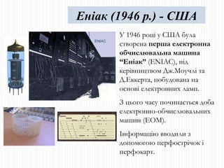 У 1946 році у США була створена  перша електронна обчислювальна машина “Еніак”  ( ENIA С), під керівництвом Дж.Моучлі та Д.Еккерта, побудована на основі електронних ламп. З цього часу починається доба електронно-обчислювальних машин (ЕОМ). Інформацію вводили з допомогою перфострічок і перфокарт. Еніак (1946 р.) - США 