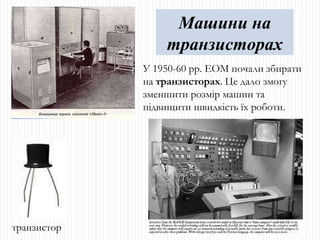 У 1950-60 рр. ЕОМ почали збирати на  транзисторах . Це дало змогу зменшити розмір машин та підвищити швидкість їх роботи. Машини на транзисторах транзистор 