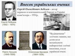 Сергій Лєбєдєв (1902 – 1974) Сергій Олексійович Лєбєдєв  – автор першого в континентальній Європі та Україні комп’ютера – 1951р. “ Будівничими” логічних машин, що дозволяли механізувати найпростіші логічні висновки, стали українські вчені. Павло Хрущов (1849-1909) Олександр Щукарев (1864-1936) Внесок українських вчених 