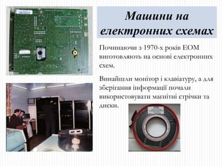 Починаючи з 1970-х років ЕОМ виготовляють на основі електронних схем. Винайшли монітор і клавіатуру, а для зберігання інформації почали використовувати магнітні стрічки та диски. Машини на електронних схемах 