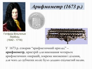 Готфрід Вільгельм Лейбніц (1642 - 1716) У  1673 р. створив “арифметичний прилад” –  арифмометр , пристрій для виконання чотирьох арифметичних операцій, зокрема множення і ділення,  для чого до зубчатих коліс було додано східчастий валик . Арифмометр (1673 р.) 