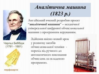 Чарльз Беббідж (1791 - 1881) Англійський вчений розробив проект “ аналітичної машини ” – механічної універсальної цифрової обчислювальної машини з програмним керуванням. перфокарти Аналітична машина (1823 р.) Здійснив якісно новий крок у розвитку засобів обчислювальної техніки  - перехід від ручного до автоматичного виконання обчислень за складеною програмою.  
