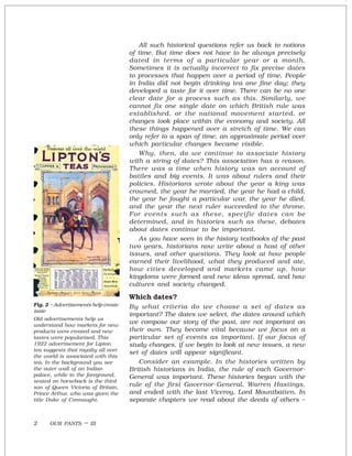 OUR PASTS – III2
All such historical questions refer us back to notions
of time. But time does not have to be always precisely
dated in terms of a particular year or a month.
Sometimes it is actually incorrect to fix precise dates
to processes that happen over a period of time. People
in India did not begin drinking tea one fine day; they
developed a taste for it over time. There can be no one
clear date for a process such as this. Similarly, we
cannot fix one single date on which British rule was
established, or the national movement started, or
changes took place within the economy and society. All
these things happened over a stretch of time. We can
only refer to a span of time, an approximate period over
which particular changes became visible.
Why, then, do we continue to associate history
with a string of dates? This association has a reason.
There was a time when history was an account of
battles and big events. It was about rulers and their
policies. Historians wrote about the year a king was
crowned, the year he married, the year he had a child,
the year he fought a particular war, the year he died,
and the year the next ruler succeeded to the throne.
For events such as these, specific dates can be
determined, and in histories such as these, debates
about dates continue to be important.
As you have seen in the history textbooks of the past
two years, historians now write about a host of other
issues, and other questions. They look at how people
earned their livelihood, what they produced and ate,
how cities developed and markets came up, how
kingdoms were formed and new ideas spread, and how
cultures and society changed.
Which dates?
By what criteria do we choose a set of dates as
important? The dates we select, the dates around which
we compose our story of the past, are not important on
their own. They become vital because we focus on a
particular set of events as important. If our focus of
study changes, if we begin to look at new issues, a new
set of dates will appear significant.
Consider an example. In the histories written by
British historians in India, the rule of each Governor-
General was important. These histories began with the
rule of the first Governor-General, Warren Hastings,
and ended with the last Viceroy, Lord Mountbatten. In
separate chapters we read about the deeds of others –
Fig. 2 – Advertisements help create
taste
Old advertisements help us
understand how markets for new
products were created and new
tastes were popularised. This
1922 advertisement for Lipton
tea suggests that royalty all over
the world is associated with this
tea. In the background you see
the outer wall of an Indian
palace, while in the foreground,
seated on horseback is the third
son of Queen Victoria of Britain,
Prince Arthur, who was given the
title Duke of Connaught.
 