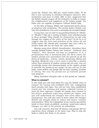 OUR PASTS – III4
social life. British rule, Mill felt, could civilise India. To do
this it was necessary to introduce European manners, arts,
institutions and laws in India. Mill, in fact, suggested that
the British should conquer all the territories in India to ensure
the enlightenment and happiness of the Indian people. For
India was not capable of progress without British help.
In this idea of history, British rule represented all the forces
of progress and civilisation. The period before British rule
was one of darkness. Can such a conception be accepted today?
In any case, can we refer to any period of history as “Hindu”
or “Muslim”? Did not a variety of faiths exist simultaneously
in these periods? Why should we characterise an age only
through the religion of the rulers of the time? To do so is to
suggest that the lives and practices of the others do not
really matter. We should also remember that even rulers in
ancient India did not all share the same faith.
Moving away from British classification, historians have
usually divided Indian history into ‘ancient’, ‘medieval’ and
‘modern’. This division too has its problems. It is a
periodisation that is borrowed from the West where the
modern period was associated with the growth of all the
forces of modernity – science, reason, democracy, liberty and
equality. Medieval was a term used to describe a society
where these features of modern society did not exist. Can we
uncritically accept this characterisation of the modern period
to describe the period of our study? As you will see in this
book, under British rule people did not have equality, freedom
or liberty. Nor was the period one of economic growth
and progress.
Many historians therefore refer to this period as ‘colonial’.
What is colonial?
In this book you will read about the way the British came to
conquer the country and establish their rule, subjugating
local nawabs and rajas. You will see how they established
control over the economy and society, collected revenue to
meet all their expenses, bought the goods they wanted at
low prices, produced crops they needed for export, and
you will understand the changes that came about as a
consequence. You will also come to know about the changes
British rule brought about in values and tastes, customs
and practices. When the subjugation of one country by another
leads to these kinds of political, economic, social and cultural
changes, we refer to the process as colonisation.
You will, however, find that all classes and groups did not
experience these changes in the same way. That is why the
book is called Our Pasts in the plural.
 