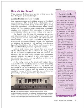 5
How do We Know?
What sources do historians use in writing about the
last 250 years of Indian history?
Administration produces records
One important source is the official records of the British
administration. The British believed that the act of
writing was important. Every instruction, plan, policy
decision, agreement, investigation had to be clearly
written up. Once this was done, things could be properly
studied and debated. This conviction produced an
administrative culture of memos, notings and reports.
The British also felt that all important documents
and letters needed to be carefully preserved. So they
set up record rooms attached to all administrative
institutions. The village tahsildar’s office, the
collectorate, the commissioner’s office, the provincial
secretariats, the lawcourts – all had their record rooms.
Specialised institutions like archives and museums were
also established to preserve important records.
Letters and memos that moved from one branch
of the administration to another in the early years
of the nineteenth century can still be read in the
archives. You can also study the notes and reports that
district officials prepared, or the instructions and
directives that were sent by officials at the top to
provincial administrators.
In the early years of the nineteenth century these
documents were carefully copied out and beautifully
written by calligraphists – that is, by those who
specialised in the art of beautiful writing. By the middle
of the nineteenth century, with the spread of printing,
multiple copies of these records were printed as
proceedings of each government department.
HOW, WHEN AND WHERE
Fig. 4 – The National Archives of India came up in the 1920s
When New Delhi was built, the National Museum and the National
Archives were both located close to the Viceregal Palace. This location
reflects the importance these institutions had in British imagination.
Source 1
Reports to the
Home Department
In 1946 the colonial
government in India
was trying to put down a
mutiny that broke out
on the ships of the
Royal Indian Navy. Here
is a sample of the kind
of reports the Home
Department got from
the different dockyards:
Bombay: Arrangements
have been made for
the Army to take over
ships and establishment.
Royal Navy ships are
remaining outside the
harbour.
Karachi: 301 mutineers
are under arrest and
a few more strongly
suspected are to
be arrested … All
establishments … are
under military guard.
Vizagapatnam: The
position is completely
under control and no
violence has occurred.
Military guards have
been placed on ships
and establishments.
No further trouble is
expected except that
a few men may refuse
to work.
Director of Intelligence, HQ.
India Command, Situation
Report No. 7. File No. 5/21/46
Home (Political),
Government of India
 