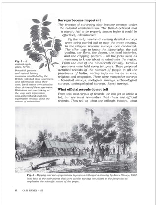 OUR PASTS – III6
Surveys become important
The practice of surveying also became common under
the colonial administration. The British believed that
a country had to be properly known before it could be
effectively administered.
By the early nineteenth century detailed surveys
were being carried out to map the entire country.
In the villages, revenue surveys were conducted.
The effort was to know the topography, the soil
quality, the flora, the fauna, the local histories,
and the cropping pattern – all the facts seen as
necessary to know about to administer the region.
From the end of the nineteenth century, Census
operations were held every ten years. These prepared
detailed records of the number of people in all the
provinces of India, noting information on castes,
religions and occupation. There were many other surveys
– botanical surveys, zoological surveys, archaeological
surveys, anthropological surveys, forest surveys.
What official records do not tell
From this vast corpus of records we can get to know a
lot, but we must remember that these are official
records. They tell us what the officials thought, what
Fig. 6 – Mapping and survey operations in progress in Bengal, a drawing by James Prinsep, 1832
Note how all the instruments that were used in surveys are placed in the foreground to
emphasise the scientific nature of the project.
Fig. 5 – A
custard-apple
plant, 1770s
Botanical gardens
and natural history
museums established by the
British collected plant specimens
and information about their
uses. Local artists were asked to
draw pictures of these specimens.
Historians are now looking at
the way such information
was gathered and what this
information reveals about the
nature of colonialism.
 