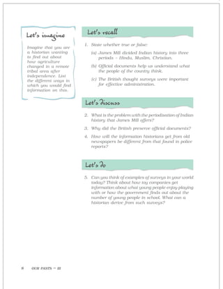 OUR PASTS – III8
Let’s recall
1. State whether true or false:
(a) James Mill divided Indian history into three
periods – Hindu, Muslim, Christian.
(b) Official documents help us understand what
the people of the country think.
(c) The British thought surveys were important
for effective administration.
Let’s discuss
2. What is the problem with the periodisation of Indian
history that James Mill offers?
3. Why did the British preserve official documents?
4. How will the information historians get from old
newspapers be different from that found in police
reports?
Let’s do
5. Can you think of examples of surveys in your world
today? Think about how toy companies get
information about what young people enjoy playing
with or how the government finds out about the
number of young people in school. What can a
historian derive from such surveys?
Let’s imagine
Imagine that you are
a historian wanting
to find out about
how agriculture
changed in a remote
tribal area after
independence. List
the different ways in
which you would find
information on this.
 