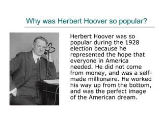 Why was Herbert Hoover so popular? Herbert Hoover was so popular during the 1928 election because he represented the hope that everyone in America needed. He did not come from money, and was a self-made millionaire. He worked his way up from the bottom, and was the perfect image of the American dream. 