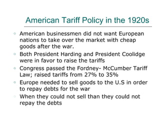 American Tariff Policy in the 1920s American businessmen did not want European nations to take over the market with cheap goods after the war. Both President Harding and President Coolidge were in favor to raise the tariffs Congress passed the Fordney- McCumber Tariff Law; raised tariffs from 27% to 35% Europe needed to sell goods to the U.S in order to repay debts for the war When they could not sell than they could not repay the debts 