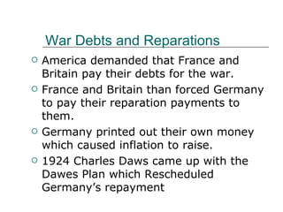 War Debts and Reparations America demanded that France and Britain pay their debts for the war. France and Britain than forced Germany to pay their reparation payments to them. Germany printed out their own money which caused inflation to raise. 1924 Charles Daws came up with the Dawes Plan which Rescheduled Germany’s repayment 