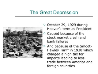 The Great Depression October 29, 1929 during Hoover’s term as President Caused because of the stock market crash and bank failures And because of the Smoot-Hawley Tariff in 1930 which charged a high tax for imports leading to less trade between America and foreign countries 
