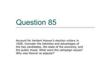 Question 85 Account for Herbert Hoover’s election victory in 1928. Consider the liabilities and advantages of the two candidates, the state of the economy, and the public mood. What were the campaign issues? Why was Hoover so popular? 