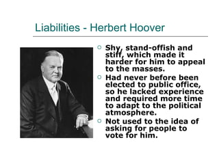 Liabilities - Herbert Hoover Shy, stand-offish and stiff, which made it harder for him to appeal to the masses.  Had never before been elected to public office, so he lacked experience and required more time to adapt to the political atmosphere.  Not used to the idea of asking for people to vote for him. 