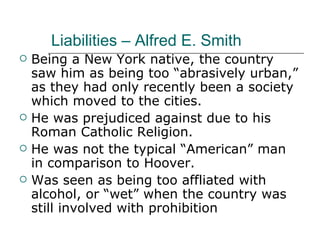 Liabilities – Alfred E. Smith Being a New York native, the country saw him as being too “abrasively urban,” as they had only recently been a society which moved to the cities. He was prejudiced against due to his Roman Catholic Religion. He was not the typical “American” man in comparison to Hoover. Was seen as being too affliated with alcohol, or “wet” when the country was still involved with prohibition 