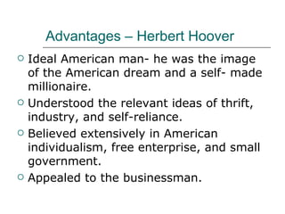 Advantages – Herbert Hoover Ideal American man- he was the image of the American dream and a self- made millionaire. Understood the relevant ideas of thrift, industry, and self-reliance. Believed extensively in American individualism, free enterprise, and small government. Appealed to the businessman. 