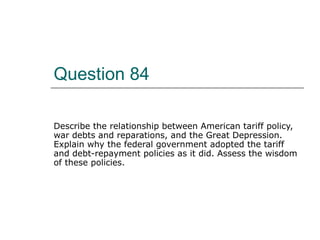 Question 84 Describe the relationship between American tariff policy, war debts and reparations, and the Great Depression. Explain why the federal government adopted the tariff and debt-repayment policies as it did. Assess the wisdom of these policies. 