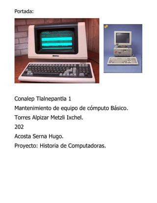 Portada:

Conalep Tlalnepantla 1
Mantenimiento de equipo de cómputo Básico.
Torres Alpizar Metzli Ixchel.
202
Acosta Serna Hugo.
Proyecto: Historia de Computadoras.

 