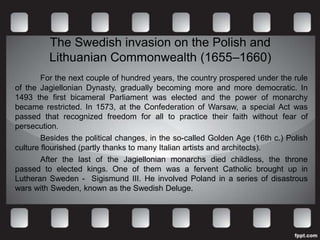 The Swedish invasion on the Polish and
         Lithuanian Commonwealth (1655–1660)
        For the next couple of hundred years, the country prospered under the rule
of the Jagiellonian Dynasty, gradually becoming more and more democratic. In
1493 the first bicameral Parliament was elected and the power of monarchy
became restricted. In 1573, at the Confederation of Warsaw, a special Act was
passed that recognized freedom for all to practice their faith without fear of
persecution.
        Besides the political changes, in the so-called Golden Age (16th c.) Polish
culture flourished (partly thanks to many Italian artists and architects).
        After the last of the Jagiellonian monarchs died childless, the throne
passed to elected kings. One of them was a fervent Catholic brought up in
Lutheran Sweden - Sigismund III. He involved Poland in a series of disastrous
wars with Sweden, known as the Swedish Deluge.
 