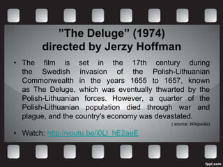 ”The Deluge” (1974)
        directed by Jerzy Hoffman
• The film is set in the 17th century during
  the Swedish invasion of the Polish-Lithuanian
  Commonwealth in the years 1655 to 1657, known
  as The Deluge, which was eventually thwarted by the
  Polish-Lithuanian forces. However, a quarter of the
  Polish-Lithuanian population died through war and
  plague, and the country's economy was devastated.
                                          ( source: Wikipedia)

• Watch: http://youtu.be/i0Ll_hE2aeE
 