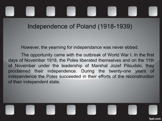 Independence of Poland (1918-1939)


      However, the yearning for independance was never ebbed.
       The opportunity came with the outbreak of World War I. In the first
days of November 1918, the Poles liberated themselves and on the 11th
of November under the leadership of Marshal Jozef Pilsudski, they
proclaimed their independence. During the twenty-one years of
independence the Poles succeeded in their efforts of the reconstruction
of their independent state.
 