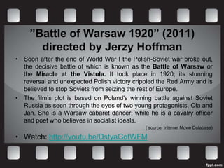 ”Battle of Warsaw 1920” (2011)
       directed by Jerzy Hoffman
• Soon after the end of World War I the Polish-Soviet war broke out,
  the decisive battle of which is known as the Battle of Warsaw or
  the Miracle at the Vistula. It took place in 1920; its stunning
  reversal and unexpected Polish victory crippled the Red Army and is
  believed to stop Soviets from seizing the rest of Europe.
• The film’s plot is based on Poland's winning battle against Soviet
  Russia as seen through the eyes of two young protagonists, Ola and
  Jan. She is a Warsaw cabaret dancer, while he is a cavalry officer
  and poet who believes in socialist ideals.
                                             ( source: Internet Movie Database)

• Watch: http://youtu.be/DstyaGotWFM
 