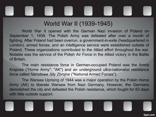 World War II (1939-1945)
          World War II opened with the German Nazi invasion of Poland on
September 1, 1939. The Polish Army was defeated after over a month of
fighting. After Poland had been overrun, a government-in-exile (headquartered in
London), armed forces, and an intelligence service were established outside of
Poland. These organizations contributed to the Allied effort throughout the war.
Notable was the service of the Polish Air Force in the Allied victory in the Battle
of Britain.
          The main resistance force in German-occupied Poland was the Armia
Krajowa ("Home Army"; "AK") and an underground ultra-nationalist resistance
force called Narodowe Siły Zbrojne ("National Armed Forces”).
          The Warsaw Uprising of 1944 was a major operation by the Polish Home
Army (AK) to liberate Warsaw from Nazi Germany. However, the Germans
demolished the city and defeated the Polish resistance, which fought for 63 days
with little outside support.
 