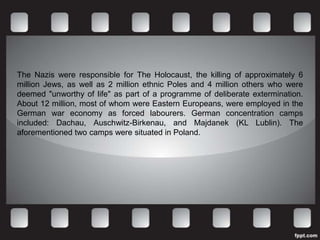 The Nazis were responsible for The Holocaust, the killing of approximately 6
million Jews, as well as 2 million ethnic Poles and 4 million others who were
deemed "unworthy of life" as part of a programme of deliberate extermination.
About 12 million, most of whom were Eastern Europeans, were employed in the
German war economy as forced labourers. German concentration camps
included: Dachau, Auschwitz-Birkenau, and Majdanek (KL Lublin). The
aforementioned two camps were situated in Poland.
 
