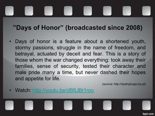”Days of Honor” (broadcasted since 2008)

• Days of honor is a feature about a shortened youth,
  stormy passions, struggle in the name of freedom, and
  betrayal, actuated by deceit and fear. This is a story of
  those whom the war changed everything: took away their
  families, sense of security, tested their character and
  male pride many a time, but never dashed their hopes
  and appetite for life.
                                        (source: http://dystrybusja.tvp.pl)

• Watch: http://youtu.be/dBfLlBt1roo
 