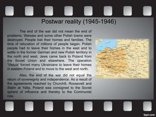 Postwar reality (1945-1946)
         The end of the war did not mean the end of
problems. Warsaw and some other Polish towns were
destroyed. People lost their homes and families. The
time of relocation of millions of people began. Polish
people had to leave their homes in the east and to
settle in the former German and new Polish territory in
the north and west. Jews came back to Poland from
the Soviet Union and elsewhere. The operation
‘Vistula’ forced many Ukrainians to leave their homes
in eastern Poland and to move to the west and north.
        Also, the end of the war did not equal the
return of sovereignty and independence. As a result of
the agreements reached by Churchill, Roosevelt and
Stalin at Yalta, Poland was consigned to the Soviet
sphere of influence and thereby to the Communist
rule.
 