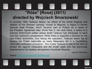 ”Róża” [Rose] (2011)
      directed by Wojciech Smarzowski
•   In summer 1945 Tadeusz Mazur, an officer of the Armia Krajowa and
    veteran of the Warsaw uprising, moves to Masuria, a region in former
    German East Prussia, which became part of Poland as a result of
    the Potsdam Agreement after World War II. He visits Róża, a widow of a
    German Wehrmacht soldier whose death Tadeusz had witnessed, to hand
    over her husband’s possessions. While Róża is regarded a German by the
    new Polish authorities, thus facing her expulsion, Tadeusz wants her to
    declare her Polish nationality as many Masurians did in a "humiliating
    nationality verification procedure”. She invites Tadeusz to stay at her farm to
    protect her against marauders and the brutal rapes she had previously
    experienced in the lawless atmosphere of postwar Masuria.
                                                                   (source: Wikipedia)
•   Watch: http://youtu.be/vV7OW7BmoJU
 