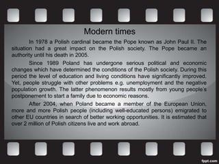 Modern times
        In 1978 a Polish cardinal became the Pope known as John Paul II. The
situation had a great impact on the Polish society. The Pope became an
authority until his death in 2005.
        Since 1989 Poland has undergone serious political and economic
changes which have determined the conditions of the Polish society. During this
period the level of education and living conditions have significantly improved.
Yet, people struggle with other problems e.g. unemployment and the negative
population growth. The latter phenomenon results mostly from young people’s
postponement to start a family due to economic reasons.
        After 2004, when Poland became a member of the European Union,
more and more Polish people (including well-educated persons) emigrated to
other EU countries in search of better working opportunities. It is estimated that
over 2 million of Polish citizens live and work abroad.
 