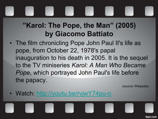”Karol: The Pope, the Man” (2005)
          by Giacomo Battiato
• The film chronicling Pope John Paul II's life as
  pope, from October 22, 1978's papal
  inauguration to his death in 2005. It is the sequel
  to the TV miniseries Karol: A Man Who Became
  Pope, which portrayed John Paul's life before
  the papacy.
                                           (source: Wikipedia)

• Watch: http://youtu.be/rvjwY74pu-o
 