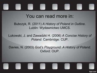 You can read more in:
   Bubczyk, R. (2011) A History of Poland in Outline.
            Lublin: Wydawnictwo UMCS.

Lukowski, J. and Zawadzki H. (2006) A Concise History of
               Poland. Cambridge: CUP.

Davies, N. (2003) God’s Playground: A History of Poland.
                     Oxford: OUP.
 