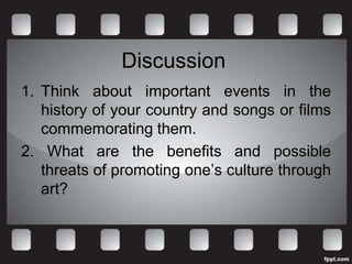 Discussion
1. Think about important events in the
   history of your country and songs or films
   commemorating them.
2. What are the benefits and possible
   threats of promoting one’s culture through
   art?
 