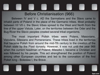 Before Christianisation (966)
        Between IV and V c. AD the Sarmatians and the Slavs came to
inhabit parts of Poland in the place of the Germanic tribes. Most probably
between VI/ VII c. the Slavic tribes spread to the West and North from the
line of the upper Vistula. Later, on the territories between the Oder and the
Bug River the Slavic peoples created several tribal organisms.
       The most important Polish tribes were Polans, Masovians,
Vistulans, Silesians and Pomeranians. These tribes lived in the territories
that became Polish from around the mid-7th century to the creation of the
Polish state by the Piast dynasty. However, it was not until the year 966
when the current headman of Poland, Mieszko I, became a Christian and
was followed by his people. This act strengthened the position of Poland
among other European countries and led to the coronation of the first
Polish king - Boleslaw I, the Brave .
 