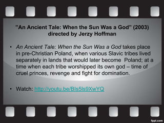 ”An Ancient Tale: When the Sun Was a God” (2003)
              directed by Jerzy Hoffman

• An Ancient Tale: When the Sun Was a God takes place
  in pre-Christian Poland, when various Slavic tribes lived
  separately in lands that would later become Poland; at a
  time when each tribe worshipped its own god – time of
  cruel princes, revenge and fight for domination.

• Watch: http://youtu.be/BIs5ls9XwYQ
 
